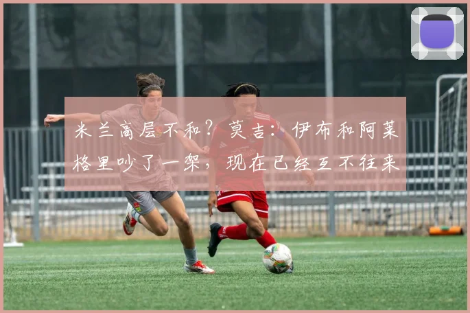 米兰高层不和？莫吉：伊布和阿莱格里吵了一架，现在已经互不往来