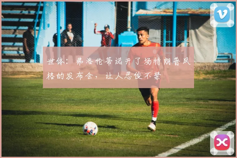 世体：弗洛伦蒂诺开了场特朗普风格的发布会，让人忍俊不禁