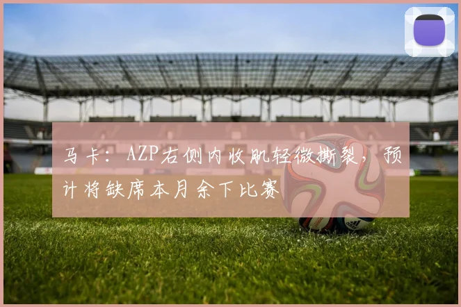 马卡：AZP右侧内收肌轻微撕裂，预计将缺席本月余下比赛