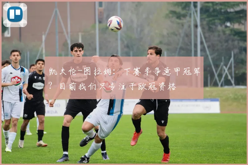 凯夫伦-图拉姆：下赛季争意甲冠军？目前我们只专注于欧冠资格
