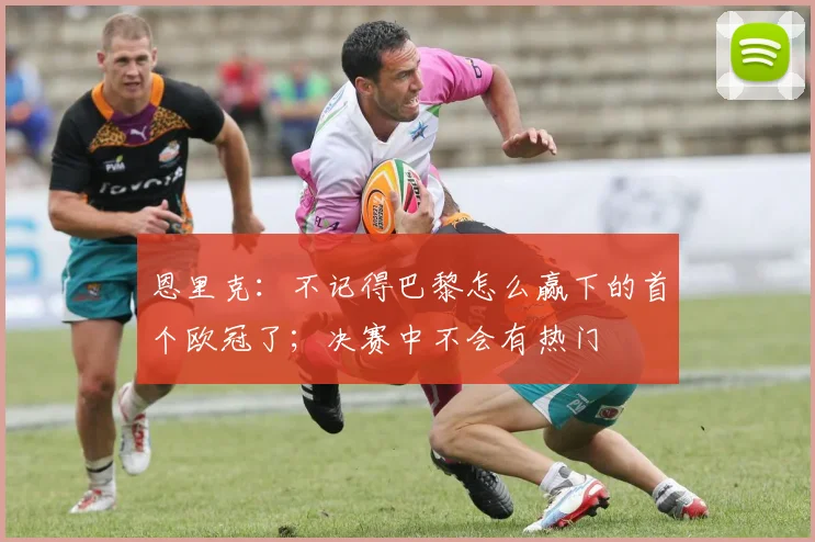 恩里克：不记得巴黎怎么赢下的首个欧冠了；决赛中不会有热门